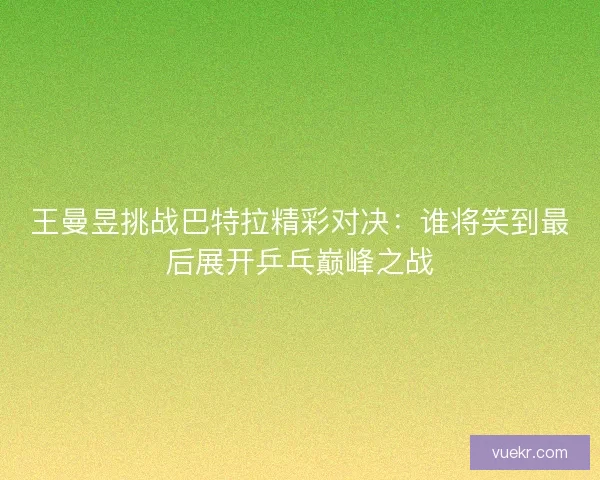 王曼昱挑战巴特拉精彩对决：谁将笑到最后展开乒乓巅峰之战