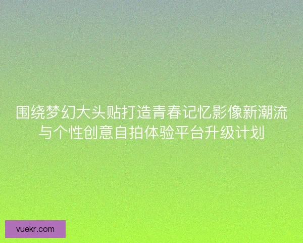 围绕梦幻大头贴打造青春记忆影像新潮流与个性创意自拍体验平台升级计划