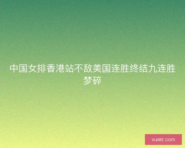 中国女排香港站不敌美国连胜终结九连胜梦碎 中国女排香港站不敌美国连胜终结九连胜梦碎