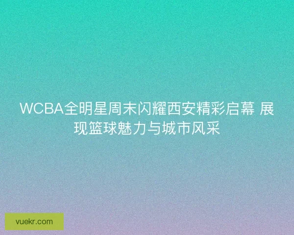 WCBA全明星周末闪耀西安精彩启幕 展现篮球魅力与城市风采