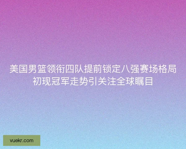 美国男篮领衔四队提前锁定八强赛场格局初现冠军走势引关注全球瞩目