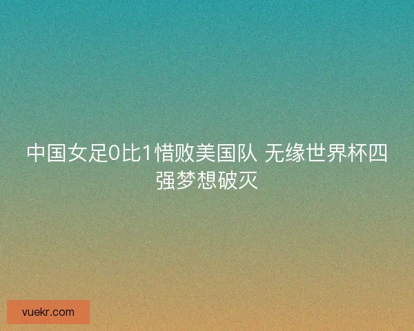 中国女足0比1惜败美国队 无缘世界杯四强梦想破灭