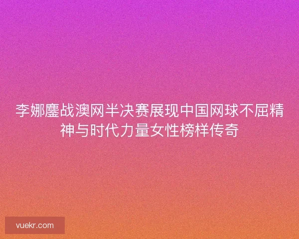 李娜鏖战澳网半决赛展现中国网球不屈精神与时代力量女性榜样传奇