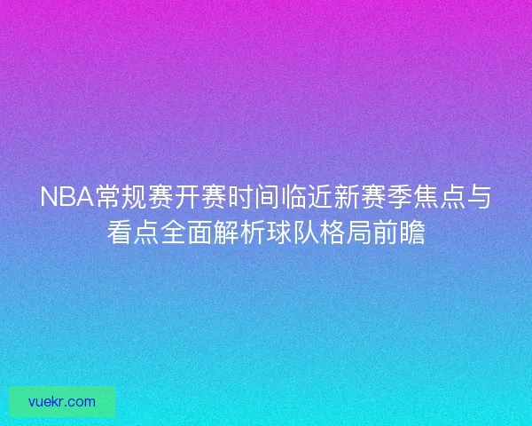NBA常规赛开赛时间临近新赛季焦点与看点全面解析球队格局前瞻