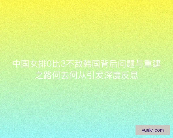 中国女排0比3不敌韩国背后问题与重建之路何去何从引发深度反思