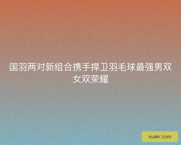 国羽两对新组合携手捍卫羽毛球最强男双女双荣耀