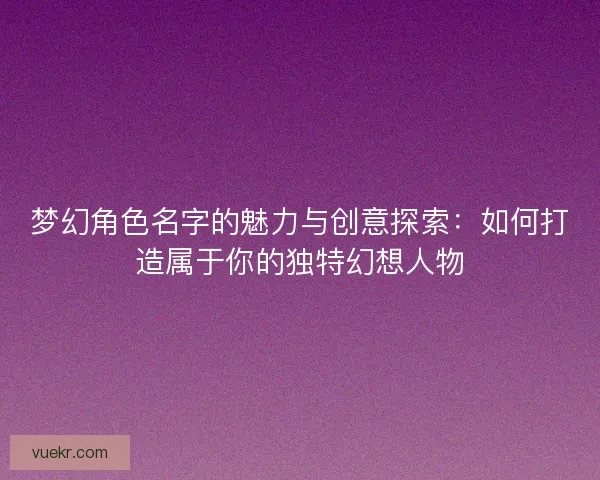 梦幻角色名字的魅力与创意探索：如何打造属于你的独特幻想人物