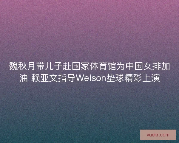 魏秋月带儿子赴国家体育馆为中国女排加油 赖亚文指导Weison垫球精彩上演