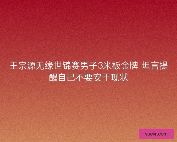 王宗源无缘世锦赛男子3米板金牌 坦言提醒自己不要安于现状