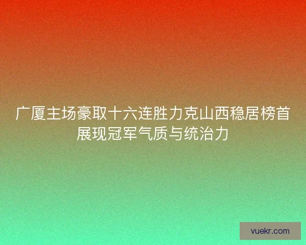 广厦主场豪取十六连胜力克山西稳居榜首展现冠军气质与统治力