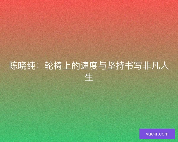 陈晓纯：轮椅上的速度与坚持书写非凡人生