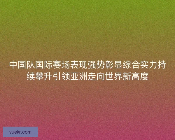 中国队国际赛场表现强势彰显综合实力持续攀升引领亚洲走向世界新高度 中国队国际赛场表现强势彰显综合实力持续攀升引领亚洲走向世界新高度