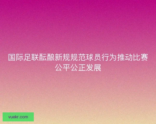 国际足联酝酿新规规范球员行为推动比赛公平公正发展
