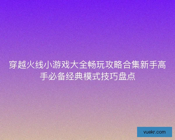 穿越火线小游戏大全畅玩攻略合集新手高手必备经典模式技巧盘点 穿越火线小游戏大全畅玩攻略合集新手高手必备经典模式技巧盘点